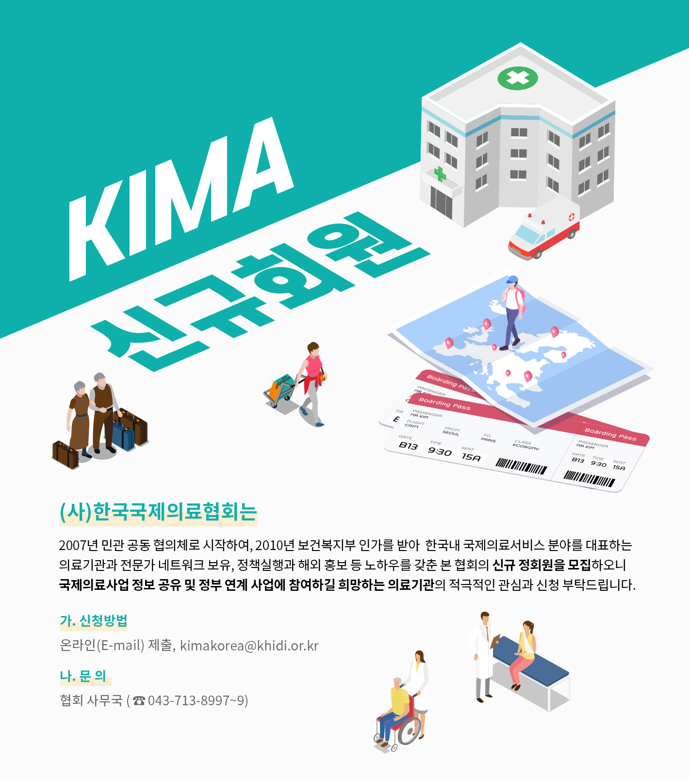 KIMA 신규회원. 2007년 민관 공동 협의체로 시작하여, 2010년 보건복지부 인가를 받아  한국내 국제의료서비스 분야를 대표하는 의료기관과 전문가 네트워크 보유, 정책실행과 해외 홍보 등 노하우를 갖춘 본 협회의 신규 정회원을 모집하오니 국제의료사업 정보 공유 및 정부 연계 사업에 참여하길 희망하는 의료기관의 적극적인 관심과 신청 부탁드립니다. 가. 신청방법:온라인(E-mail) 제출,  kimakorea@khidi.or.kr / 나. 문 의:협회 사무국 (043-713-8997~9)